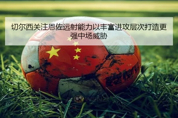 切尔西关注恩佐远射能力以丰富进攻层次打造更强中场威胁 | kaiyun